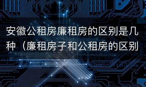 安徽公租房廉租房的区别是几种（廉租房子和公租房的区别）