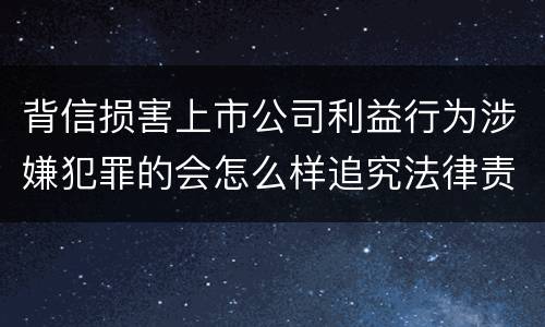 背信损害上市公司利益行为涉嫌犯罪的会怎么样追究法律责任