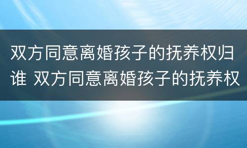 双方同意离婚孩子的抚养权归谁 双方同意离婚孩子的抚养权归谁管