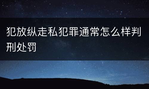 犯放纵走私犯罪通常怎么样判刑处罚