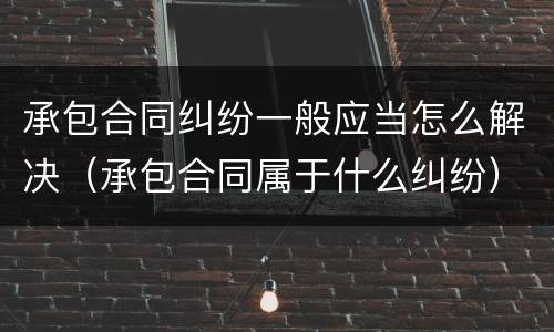 承包合同纠纷一般应当怎么解决（承包合同属于什么纠纷）