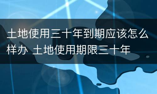 土地使用三十年到期应该怎么样办 土地使用期限三十年