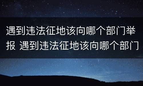 遇到违法征地该向哪个部门举报 遇到违法征地该向哪个部门举报电话