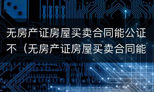 无房产证房屋买卖合同能公证不（无房产证房屋买卖合同能公证不）
