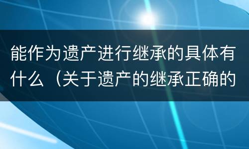 能作为遗产进行继承的具体有什么（关于遗产的继承正确的是）
