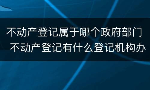 不动产登记属于哪个政府部门 不动产登记有什么登记机构办