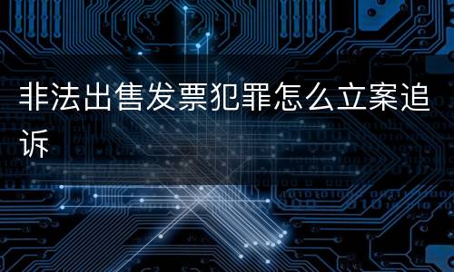 非法出售发票犯罪怎么立案追诉
