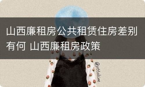 山西廉租房公共租赁住房差别有何 山西廉租房政策