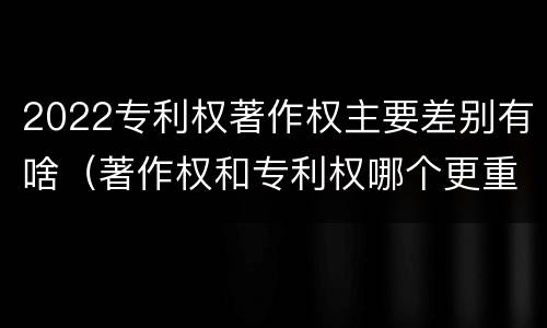 2022专利权著作权主要差别有啥（著作权和专利权哪个更重要）