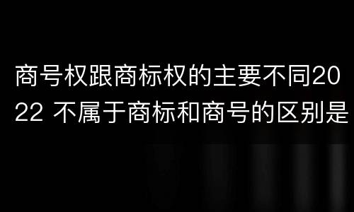 商号权跟商标权的主要不同2022 不属于商标和商号的区别是