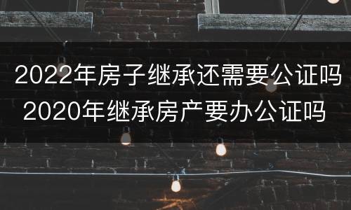 2022年房子继承还需要公证吗 2020年继承房产要办公证吗