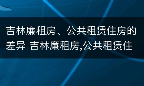 吉林廉租房、公共租赁住房的差异 吉林廉租房,公共租赁住房的差异分析