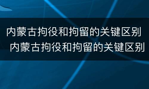 内蒙古拘役和拘留的关键区别 内蒙古拘役和拘留的关键区别是什么