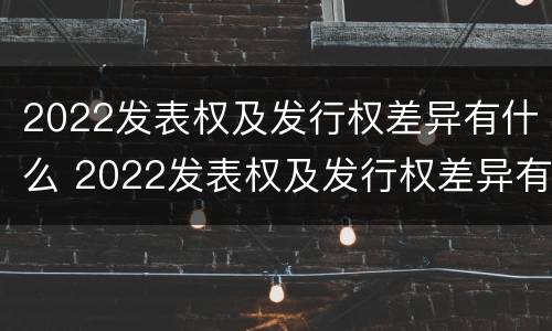 2022发表权及发行权差异有什么 2022发表权及发行权差异有什么变化