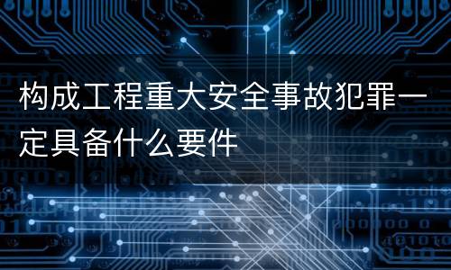 构成工程重大安全事故犯罪一定具备什么要件