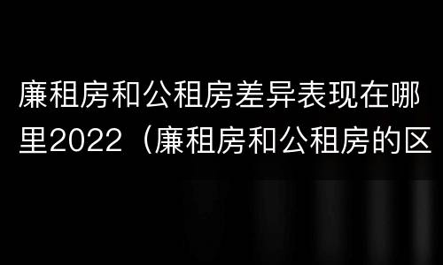廉租房和公租房差异表现在哪里2022（廉租房和公租房的区别和联系）