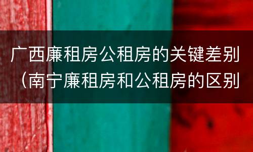 广西廉租房公租房的关键差别（南宁廉租房和公租房的区别）