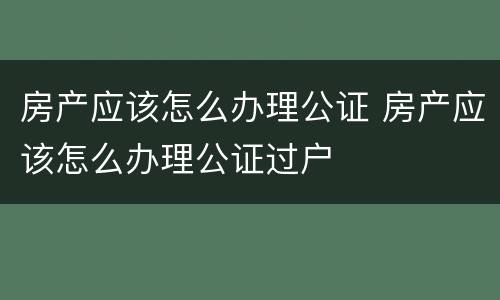 房产应该怎么办理公证 房产应该怎么办理公证过户