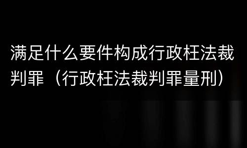 满足什么要件构成行政枉法裁判罪（行政枉法裁判罪量刑）