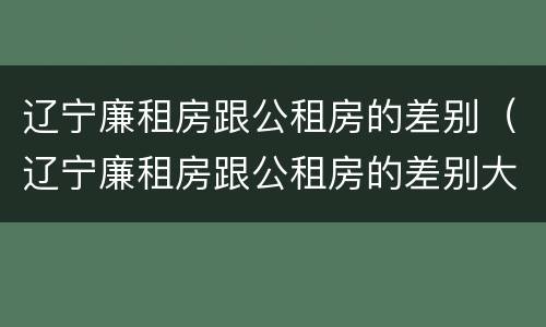 辽宁廉租房跟公租房的差别（辽宁廉租房跟公租房的差别大吗）