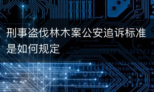 刑事盗伐林木案公安追诉标准是如何规定