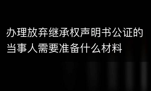 办理放弃继承权声明书公证的当事人需要准备什么材料