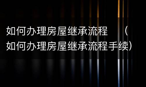 如何办理房屋继承流程	（如何办理房屋继承流程手续）