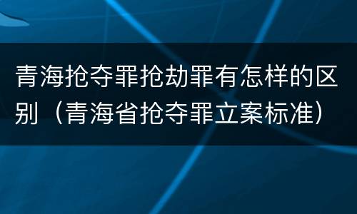 青海抢夺罪抢劫罪有怎样的区别（青海省抢夺罪立案标准）