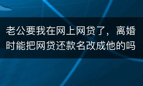 老公要我在网上网贷了，离婚时能把网贷还款名改成他的吗