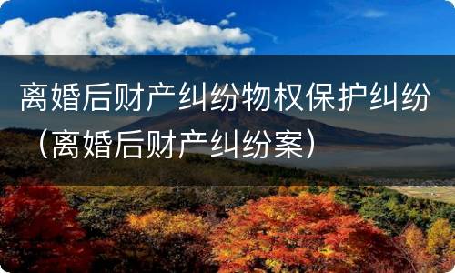 离婚后财产纠纷物权保护纠纷（离婚后财产纠纷案）