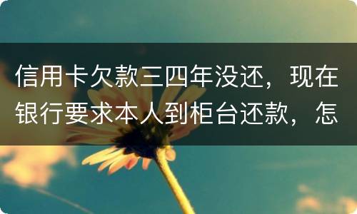 信用卡欠款三四年没还，现在银行要求本人到柜台还款，怎么办，如果还不起会怎么样