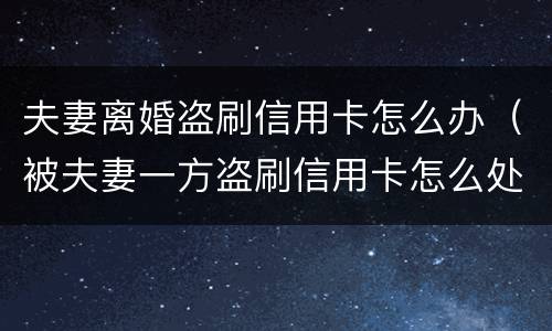 夫妻离婚盗刷信用卡怎么办（被夫妻一方盗刷信用卡怎么处理）