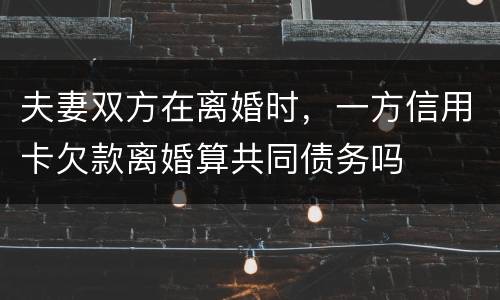 夫妻双方在离婚时，一方信用卡欠款离婚算共同债务吗
