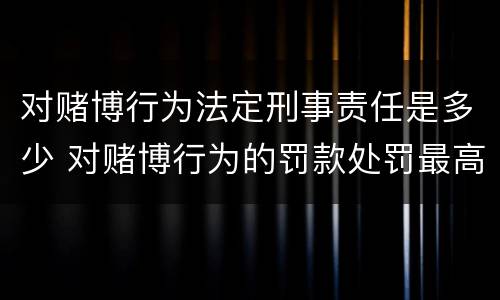 对赌博行为法定刑事责任是多少 对赌博行为的罚款处罚最高限额是
