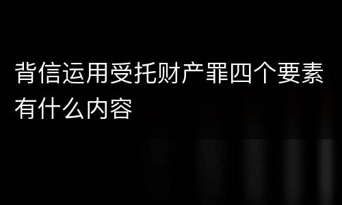 背信运用受托财产罪四个要素有什么内容