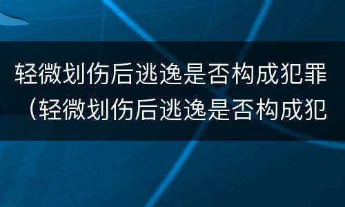 轻微划伤后逃逸是否构成犯罪（轻微划伤后逃逸是否构成犯罪）