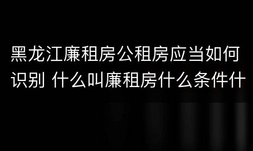 黑龙江廉租房公租房应当如何识别 什么叫廉租房什么条件什么叫公租房