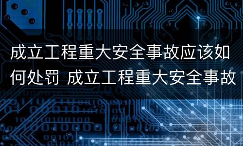 成立工程重大安全事故应该如何处罚 成立工程重大安全事故应该如何处罚他人