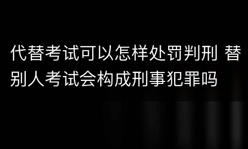 代替考试可以怎样处罚判刑 替别人考试会构成刑事犯罪吗