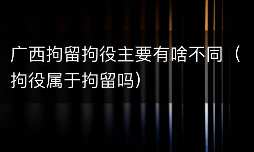 广西拘留拘役主要有啥不同（拘役属于拘留吗）