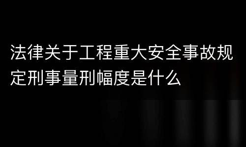 法律关于工程重大安全事故规定刑事量刑幅度是什么