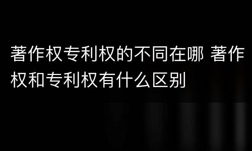著作权专利权的不同在哪 著作权和专利权有什么区别