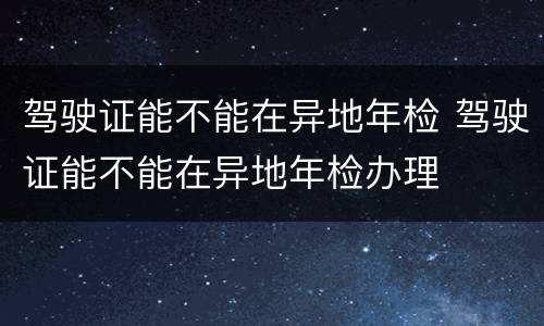 驾驶证能不能在异地年检 驾驶证能不能在异地年检办理