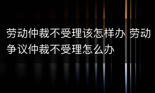 劳动仲裁不受理该怎样办 劳动争议仲裁不受理怎么办
