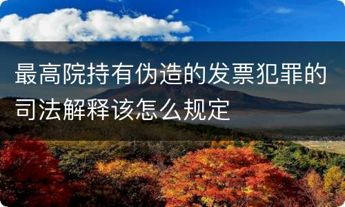 最高院持有伪造的发票犯罪的司法解释该怎么规定