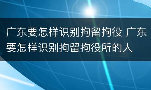 广东要怎样识别拘留拘役 广东要怎样识别拘留拘役所的人