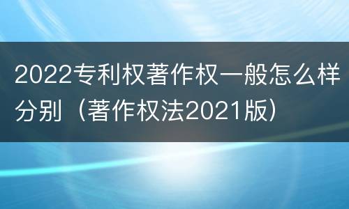 2022专利权著作权一般怎么样分别（著作权法2021版）