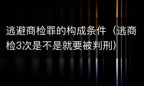 逃避商检罪的构成条件（逃商检3次是不是就要被判刑）