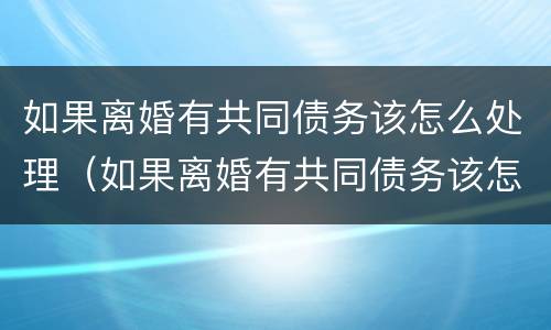 如果离婚有共同债务该怎么处理（如果离婚有共同债务该怎么处理好）