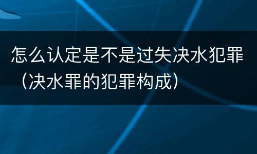怎么认定是不是过失决水犯罪（决水罪的犯罪构成）